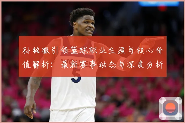 孙铭徽引领篮球职业生涯与核心价值解析：最新赛事动态与深度分析