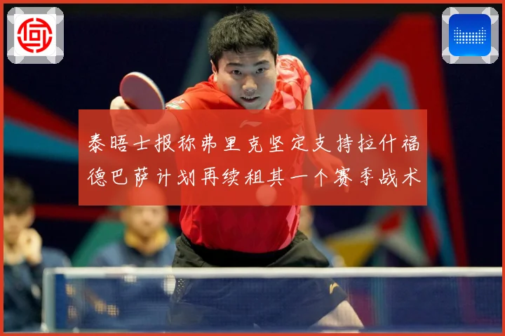 泰晤士报称弗里克坚定支持拉什福德巴萨计划再续租其一个赛季战术观察：最新赛事动态与深度分析