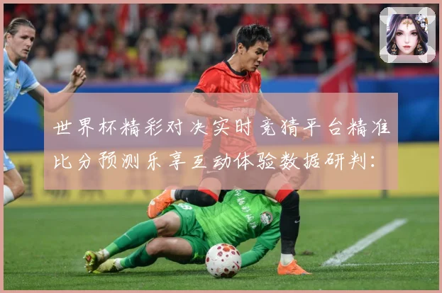 世界杯精彩对决实时竞猜平台精准比分预测乐享互动体验数据研判：最新赛事动态与深度分析