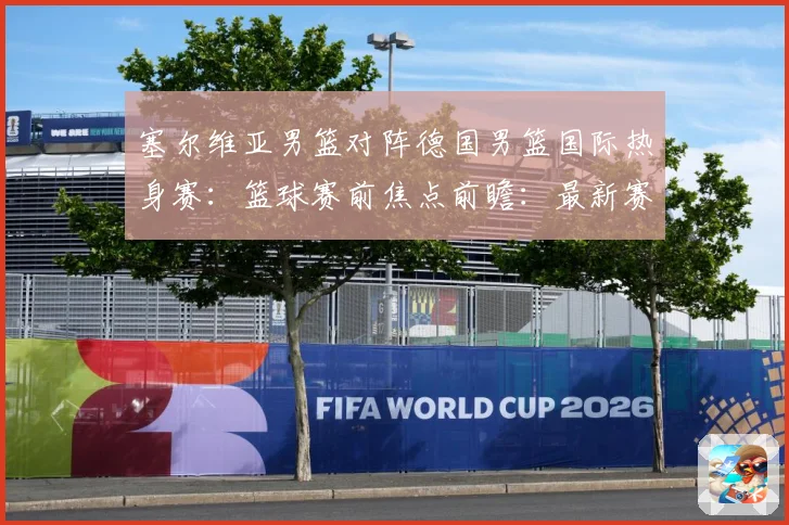 塞尔维亚男篮对阵德国男篮国际热身赛：篮球赛前焦点前瞻：最新赛事动态与深度分析