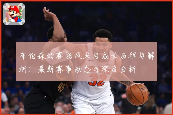 布伦森的赛场风采与成长历程与解析：最新赛事动态与深度分析