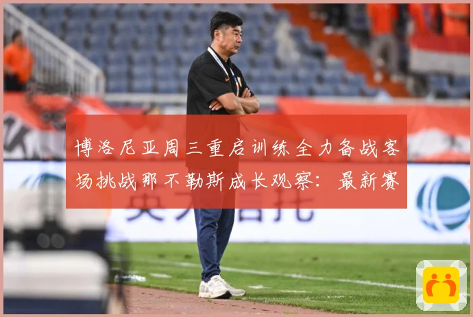 博洛尼亚周三重启训练全力备战客场挑战那不勒斯成长观察：最新赛事动态与深度分析