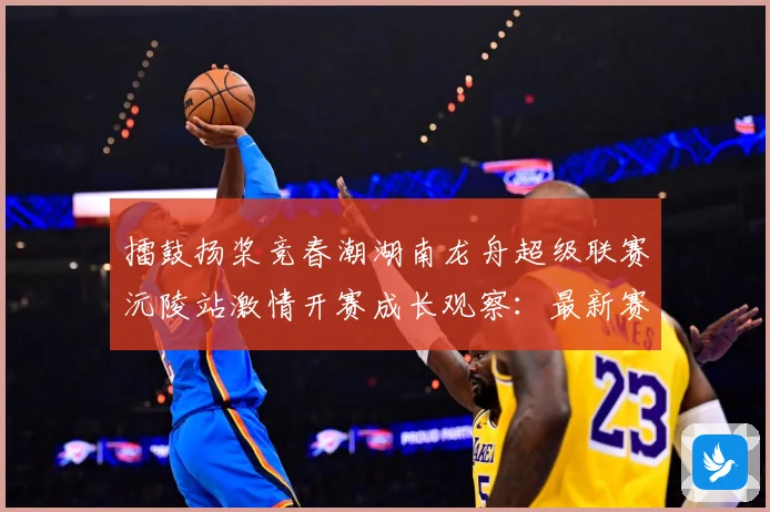 擂鼓扬桨竞春潮湖南龙舟超级联赛沅陵站激情开赛成长观察：最新赛事动态与深度分析
