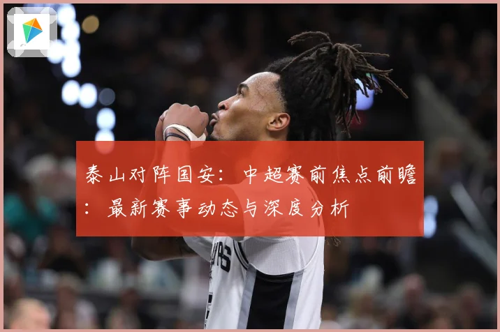 泰山对阵国安：中超赛前焦点前瞻：最新赛事动态与深度分析