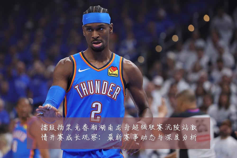 擂鼓扬桨竞春潮湖南龙舟超级联赛沅陵站激情开赛成长观察:最新赛事动态与深度分析