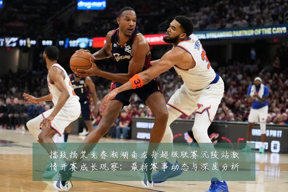 擂鼓扬桨竞春潮湖南龙舟超级联赛沅陵站激情开赛成长观察:最新赛事动态与深度分析