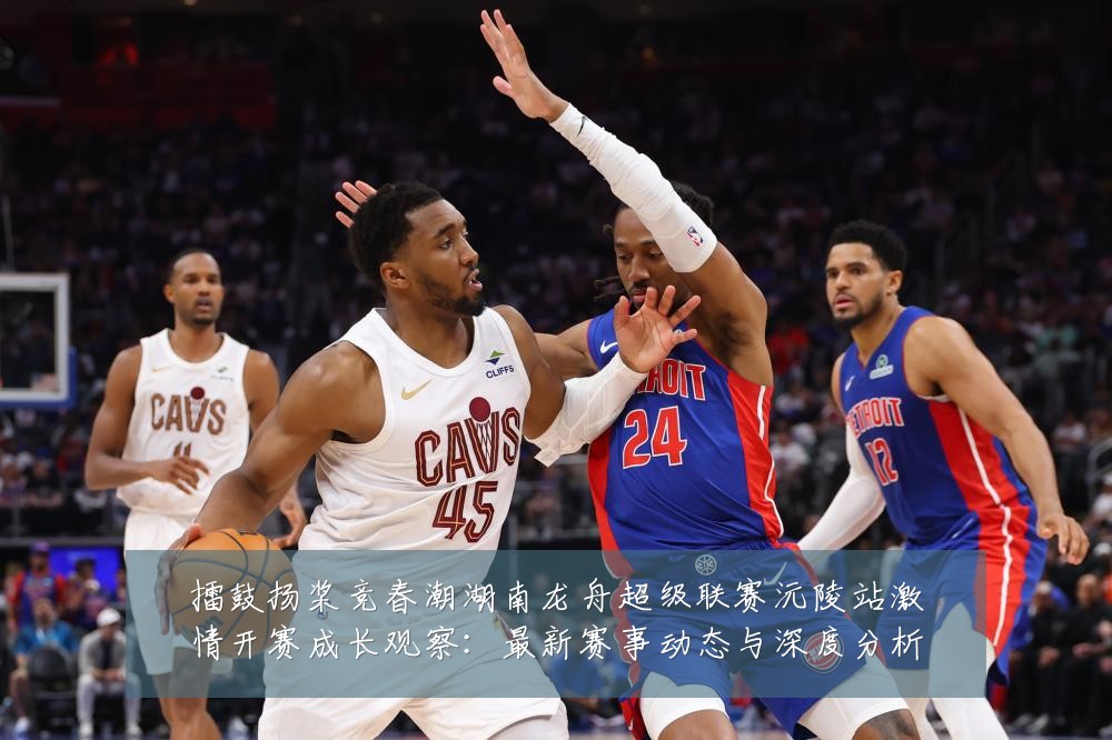 擂鼓扬桨竞春潮湖南龙舟超级联赛沅陵站激情开赛成长观察：最新赛事动态与深度分析