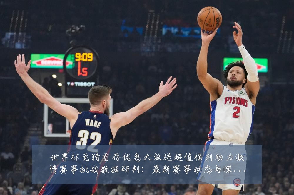 世界杯竞猜首存优惠大放送超值福利助力激情赛事挑战数据研判：最新赛事动态与深度分析