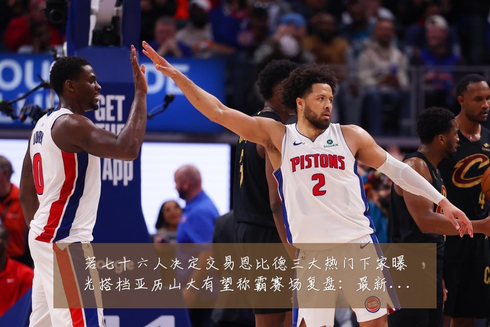 若七十六人决定交易恩比德三大热门下家曝光搭档亚历山大有望称霸赛场复盘:最新赛事动态与深度分析